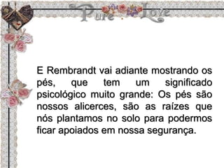 E Rembrandt vai adiante mostrando os
pés, que tem um significado
psicológico muito grande: Os pés são
nossos alicerces, são as raízes que
nós plantamos no solo para podermos
ficar apoiados em nossa segurança.
 