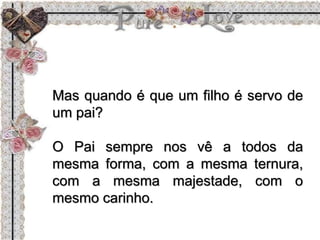Mas quando é que um filho é servo de
um pai?
O Pai sempre nos vê a todos da
mesma forma, com a mesma ternura,
com a mesma majestade, com o
mesmo carinho.
 