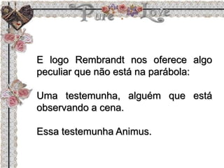 E logo Rembrandt nos oferece algo
peculiar que não está na parábola:
Uma testemunha, alguém que está
observando a cena.
Essa testemunha Animus.
 