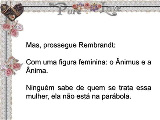 Mas, prossegue Rembrandt:
Com uma figura feminina: o Ânimus e a
Ânima.
Ninguém sabe de quem se trata essa
mulher, ela não está na parábola.
 
