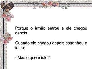 Porque o irmão entrou e ele chegou
depois.
Quando ele chegou depois estranhou a
festa:
- Mas o que é isto?
 