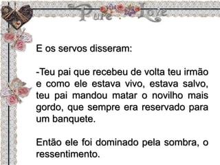 E os servos disseram:
-Teu pai que recebeu de volta teu irmão
e como ele estava vivo, estava salvo,
teu pai mandou matar o novilho mais
gordo, que sempre era reservado para
um banquete.
Então ele foi dominado pela sombra, o
ressentimento.
 