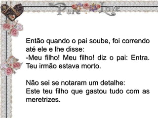 Então quando o pai soube, foi correndo
até ele e lhe disse:
-Meu filho! Meu filho! diz o pai: Entra.
Teu irmão estava morto.
Não sei se notaram um detalhe:
Este teu filho que gastou tudo com as
meretrizes.
 