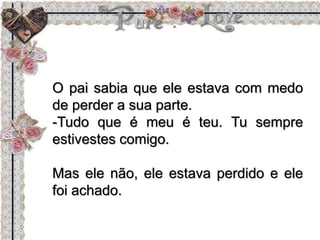 O pai sabia que ele estava com medo
de perder a sua parte.
-Tudo que é meu é teu. Tu sempre
estivestes comigo.
Mas ele não, ele estava perdido e ele
foi achado.
 