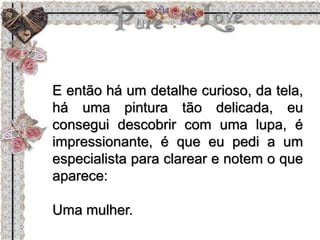 E então há um detalhe curioso, da tela,
há uma pintura tão delicada, eu
consegui descobrir com uma lupa, é
impressionante, é que eu pedi a um
especialista para clarear e notem o que
aparece:
Uma mulher.
 