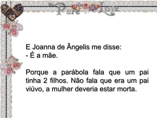 E Joanna de Ângelis me disse:
- É a mãe.
Porque a parábola fala que um pai
tinha 2 filhos. Não fala que era um pai
viúvo, a mulher deveria estar morta.
 