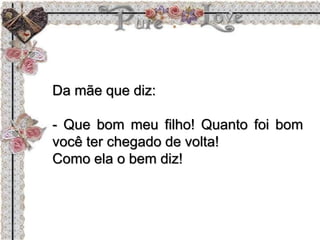 Da mãe que diz:
- Que bom meu filho! Quanto foi bom
você ter chegado de volta!
Como ela o bem diz!
 