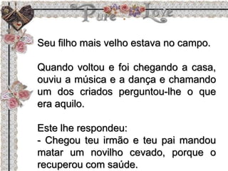 Seu filho mais velho estava no campo.
Quando voltou e foi chegando a casa,
ouviu a música e a dança e chamando
um dos criados perguntou-lhe o que
era aquilo.
Este lhe respondeu:
- Chegou teu irmão e teu pai mandou
matar um novilho cevado, porque o
recuperou com saúde.
 