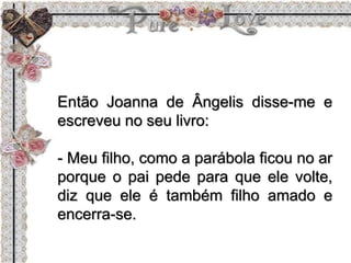 Então Joanna de Ângelis disse-me e
escreveu no seu livro:
- Meu filho, como a parábola ficou no ar
porque o pai pede para que ele volte,
diz que ele é também filho amado e
encerra-se.
 
