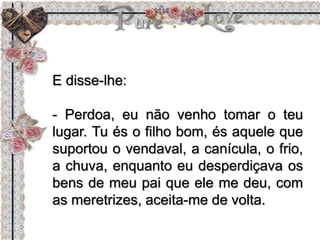 E disse-lhe:
- Perdoa, eu não venho tomar o teu
lugar. Tu és o filho bom, és aquele que
suportou o vendaval, a canícula, o frio,
a chuva, enquanto eu desperdiçava os
bens de meu pai que ele me deu, com
as meretrizes, aceita-me de volta.
 
