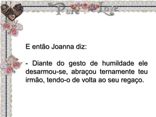 E então Joanna diz:
- Diante do gesto de humildade ele
desarmou-se, abraçou ternamente teu
irmão, tendo-o de volta ao seu regaço.
 
