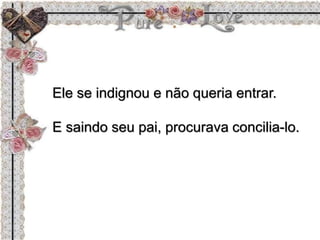 Ele se indignou e não queria entrar.
E saindo seu pai, procurava concilia-lo.
 