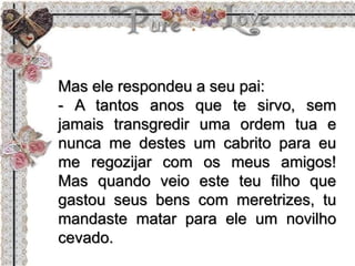 Mas ele respondeu a seu pai:
- A tantos anos que te sirvo, sem
jamais transgredir uma ordem tua e
nunca me destes um cabrito para eu
me regozijar com os meus amigos!
Mas quando veio este teu filho que
gastou seus bens com meretrizes, tu
mandaste matar para ele um novilho
cevado.
 