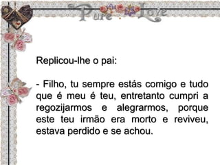 Replicou-lhe o pai:
- Filho, tu sempre estás comigo e tudo
que é meu é teu, entretanto cumpri a
regozijarmos e alegrarmos, porque
este teu irmão era morto e reviveu,
estava perdido e se achou.
 