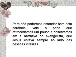 Para nós podermos entender bem esta
parábola, vale a pena que
retrocedamos um pouco e observemos
em a narrativa do evangelista, que
Jesus estava sempre ao lado das
pessoas infelizes.
 