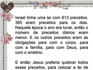 Israel tinha uma lei com 613 preceitos.
365 eram preceitos para os dias.
Naquela época o ano era lunar, então o
número de preceitos diários eram
menor. E os outros preceitos eram as
obrigações para com o corpo, para
com a família, para com Deus, para
com o sinédrio.
E então Jesus preferia quebrar todos
esses preceitos, para colocar a lei de
 