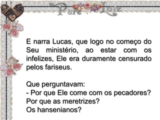 E narra Lucas, que logo no começo do
Seu ministério, ao estar com os
infelizes, Ele era duramente censurado
pelos fariseus.
Que perguntavam:
- Por que Ele come com os pecadores?
Por que as meretrizes?
Os hansenianos?
 