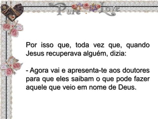 Por isso que, toda vez que, quando
Jesus recuperava alguém, dizia:
- Agora vai e apresenta-te aos doutores
para que eles saibam o que pode fazer
aquele que veio em nome de Deus.
 