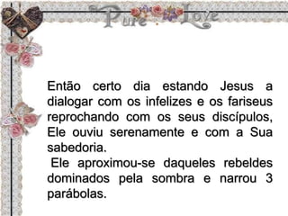 Então certo dia estando Jesus a
dialogar com os infelizes e os fariseus
reprochando com os seus discípulos,
Ele ouviu serenamente e com a Sua
sabedoria.
Ele aproximou-se daqueles rebeldes
dominados pela sombra e narrou 3
parábolas.
 