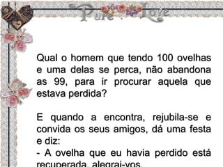 Qual o homem que tendo 100 ovelhas
e uma delas se perca, não abandona
as 99, para ir procurar aquela que
estava perdida?
E quando a encontra, rejubila-se e
convida os seus amigos, dá uma festa
e diz:
- A ovelha que eu havia perdido está
 