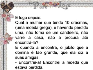 E logo depois:
Qual a mulher que tendo 10 drácmas,
(uma moeda grega), e havendo perdido
uma, não toma de um candeeiro, não
varre a casa, não a procura até
encontrá-la?
E quando a encontra, o júbilo que a
domina é tão grande, que ela diz a
suas amigas:
- Encontrei-a! Encontrei a moeda que
estava perdida.
 