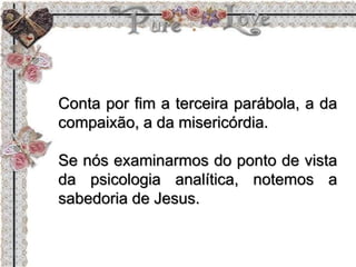 Conta por fim a terceira parábola, a da
compaixão, a da misericórdia.
Se nós examinarmos do ponto de vista
da psicologia analítica, notemos a
sabedoria de Jesus.
 