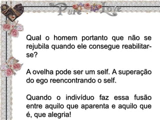 Qual o homem portanto que não se
rejubila quando ele consegue reabilitar-
se?
A ovelha pode ser um self. A superação
do ego reencontrando o self.
Quando o indivíduo faz essa fusão
entre aquilo que aparenta e aquilo que
é, que alegria!
 