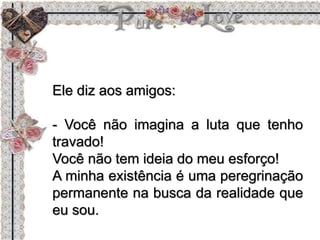 Ele diz aos amigos:
- Você não imagina a luta que tenho
travado!
Você não tem ideia do meu esforço!
A minha existência é uma peregrinação
permanente na busca da realidade que
eu sou.
 