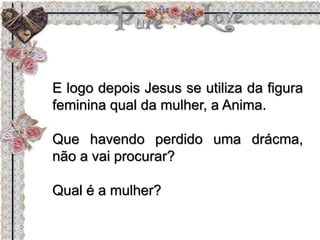 E logo depois Jesus se utiliza da figura
feminina qual da mulher, a Anima.
Que havendo perdido uma drácma,
não a vai procurar?
Qual é a mulher?
 