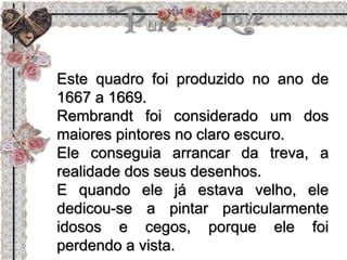 Este quadro foi produzido no ano de
1667 a 1669.
Rembrandt foi considerado um dos
maiores pintores no claro escuro.
Ele conseguia arrancar da treva, a
realidade dos seus desenhos.
E quando ele já estava velho, ele
dedicou-se a pintar particularmente
idosos e cegos, porque ele foi
perdendo a vista.
 