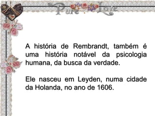 A história de Rembrandt, também é
uma história notável da psicologia
humana, da busca da verdade.
Ele nasceu em Leyden, numa cidade
da Holanda, no ano de 1606.
 