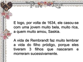 E logo, por volta de 1634, ele casou-se
com uma jovem muito bela, muito rica,
a quem muito amou, Saskia.
A vida de Rembrandt faz muito lembrar
a vida do filho pródigo, porque eles
tiveram 3 filhos que nasceram e
morreram sucessivamente.
 