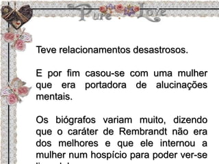 Teve relacionamentos desastrosos.
E por fim casou-se com uma mulher
que era portadora de alucinações
mentais.
Os biógrafos variam muito, dizendo
que o caráter de Rembrandt não era
dos melhores e que ele internou a
mulher num hospício para poder ver-se
 