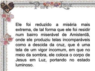 Ele foi reduzido a miséria mais
extrema, de tal forma que ele foi residir
num bairro miserável de Amisterdã,
onde ele produziu telas incomparáveis
como a descida da cruz, que é uma
tela de um vigor incomum, em que no
meio da sombra, ele coloca o corpo de
Jesus em Luz, portando no estado
luminoso.
 