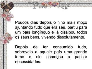 Poucos dias depois o filho mais moço
ajuntando tudo que era seu, partiu para
um país longínquo e lá dissipou todos
os seus bens, vivendo dissolutamente.
Depois de ter consumido tudo,
sobreveio a aquele país uma grande
fome e ele começou a passar
necessidades.
 