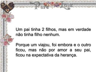 Um pai tinha 2 filhos, mas em verdade
não tinha filho nenhum.
Porque um viajou, foi embora e o outro
ficou, mas não por amor a seu pai,
ficou na expectativa da herança.
 