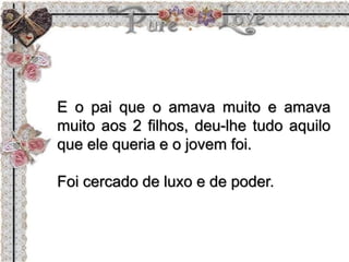 E o pai que o amava muito e amava
muito aos 2 filhos, deu-lhe tudo aquilo
que ele queria e o jovem foi.
Foi cercado de luxo e de poder.
 