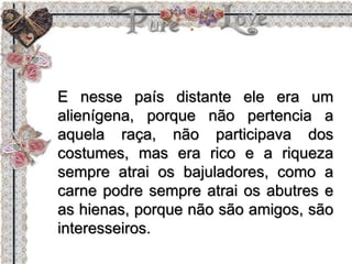 E nesse país distante ele era um
alienígena, porque não pertencia a
aquela raça, não participava dos
costumes, mas era rico e a riqueza
sempre atrai os bajuladores, como a
carne podre sempre atrai os abutres e
as hienas, porque não são amigos, são
interesseiros.
 