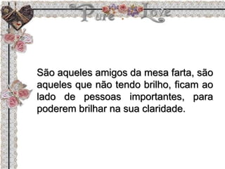 São aqueles amigos da mesa farta, são
aqueles que não tendo brilho, ficam ao
lado de pessoas importantes, para
poderem brilhar na sua claridade.
 