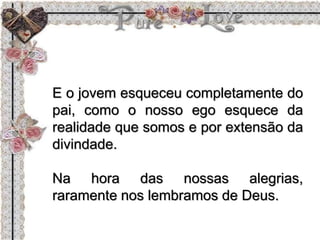E o jovem esqueceu completamente do
pai, como o nosso ego esquece da
realidade que somos e por extensão da
divindade.
Na hora das nossas alegrias,
raramente nos lembramos de Deus.
 