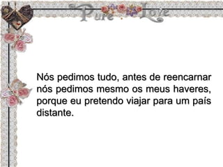 Nós pedimos tudo, antes de reencarnar
nós pedimos mesmo os meus haveres,
porque eu pretendo viajar para um país
distante.
 