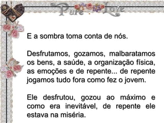 E a sombra toma conta de nós.
Desfrutamos, gozamos, malbaratamos
os bens, a saúde, a organização física,
as emoções e de repente... de repente
jogamos tudo fora como fez o jovem.
Ele desfrutou, gozou ao máximo e
como era inevitável, de repente ele
estava na miséria.
 