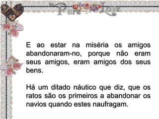 E ao estar na miséria os amigos
abandonaram-no, porque não eram
seus amigos, eram amigos dos seus
bens.
Há um ditado náutico que diz, que os
ratos são os primeiros a abandonar os
navios quando estes naufragam.
 