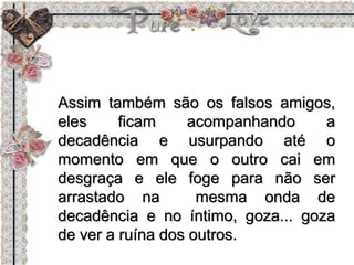 Assim também são os falsos amigos,
eles ficam acompanhando a
decadência e usurpando até o
momento em que o outro cai em
desgraça e ele foge para não ser
arrastado na mesma onda de
decadência e no íntimo, goza... goza
de ver a ruína dos outros.
 