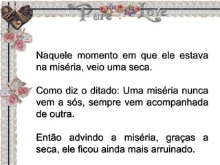 Naquele momento em que ele estava
na miséria, veio uma seca.
Como diz o ditado: Uma miséria nunca
vem a sós, sempre vem acompanhada
de outra.
Então advindo a miséria, graças a
seca, ele ficou ainda mais arruinado.
 