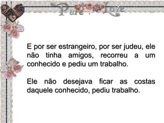 E por ser estrangeiro, por ser judeu, ele
não tinha amigos, recorreu a um
conhecido e pediu um trabalho.
Ele não desejava ficar as costas
daquele conhecido, pediu trabalho.
 