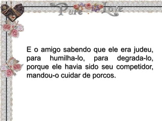 E o amigo sabendo que ele era judeu,
para humilha-lo, para degrada-lo,
porque ele havia sido seu competidor,
mandou-o cuidar de porcos.
 