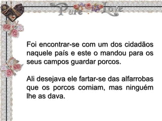 Foi encontrar-se com um dos cidadãos
naquele país e este o mandou para os
seus campos guardar porcos.
Ali desejava ele fartar-se das alfarrobas
que os porcos comiam, mas ninguém
lhe as dava.
 