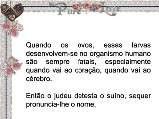 Quando os ovos, essas larvas
desenvolvem-se no organismo humano
são sempre fatais, especialmente
quando vai ao coração, quando vai ao
cérebro.
Então o judeu detesta o suíno, sequer
pronuncia-lhe o nome.
 