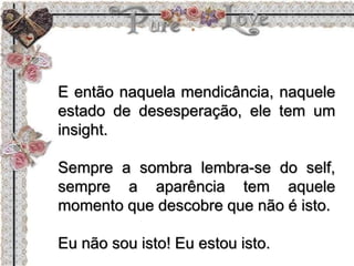 E então naquela mendicância, naquele
estado de desesperação, ele tem um
insight.
Sempre a sombra lembra-se do self,
sempre a aparência tem aquele
momento que descobre que não é isto.
Eu não sou isto! Eu estou isto.
 
